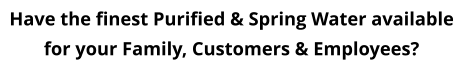 Have the finest Purified & Spring Water available for your Family, Customers & Employees?