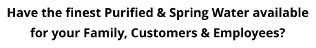 Have the finest Purified & Spring Water available for your Family, Customers & Employees?